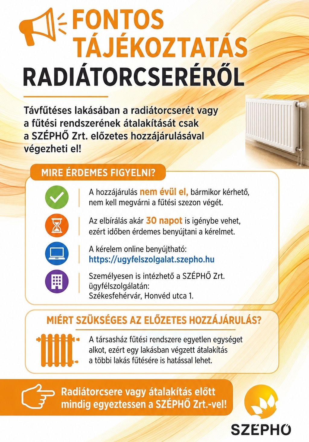 FONTOS TÁJÉKOZTATÁS RADIÁTORCSERÉRŐL Távfűtéses lakásában radiátorcserét vagy a fűtési rendszerének átalakítását csak a SZÉPHŐ Zrt. előzetes hozzájárulásával végezheti el! Mire érdemes figyelni? Az engedély egész évben kérhető, nem kell megvárni a fűtési szezon végét. Az elbírálás akár 30 napot is igénybe vehet, ezért időben érdemes benyújtani a kérelmet. A kérelem online benyújtható: http://ugyfelszolgalat.szepho.hu Személyesen is intézhető a SZÉPHŐ Zrt. ügyfélszolgálatán: Székesfehérvár, Honvéd utca 1. Miért szükséges az előzetes engedély? A társasház fűtési rendszere egyetlen egységet alkot, ezért egy lakásban végzett átalakítás a többi lakás fűtésére is hatással lehet. Radiátorcsere vagy átalakítás előtt mindig egyeztessen a SZÉPHŐ Zrt.-vel!